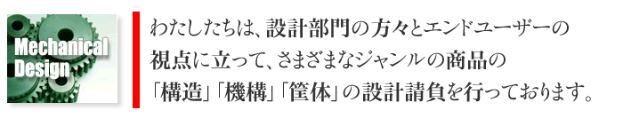 わたしたちは、設計部門の方々とエンドユーザーの視点に立って、さまざまなジャンルの商品の「構造」「機構」「筐体」の設計請負を行っております。